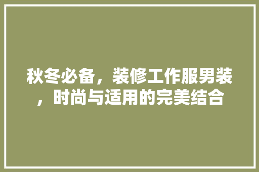秋冬必备，装修工作服男装，时尚与适用的完美结合