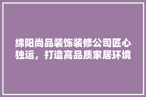 绵阳尚品装饰装修公司匠心独运，打造高品质家居环境