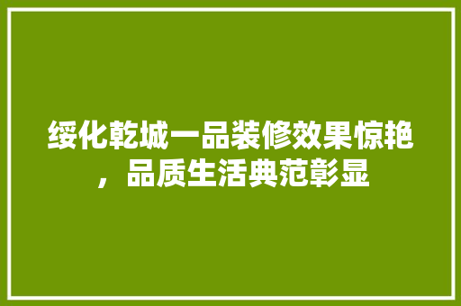 绥化乾城一品装修效果惊艳，品质生活典范彰显