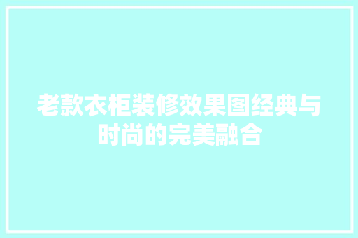 老款衣柜装修效果图经典与时尚的完美融合