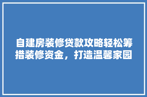 自建房装修贷款攻略轻松筹措装修资金，打造温馨家园