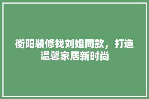 衡阳装修找刘姐同款，打造温馨家居新时尚
