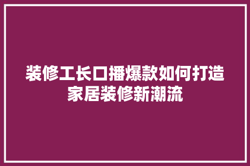 装修工长口播爆款如何打造家居装修新潮流