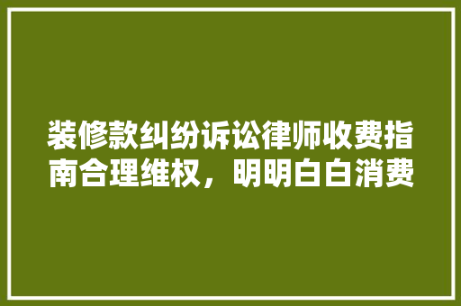 装修款纠纷诉讼律师收费指南合理维权，明明白白消费