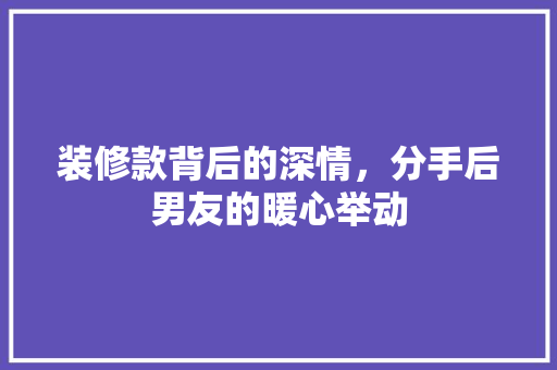 装修款背后的深情，分手后男友的暖心举动