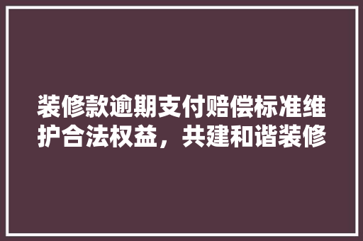装修款逾期支付赔偿标准维护合法权益，共建和谐装修环境