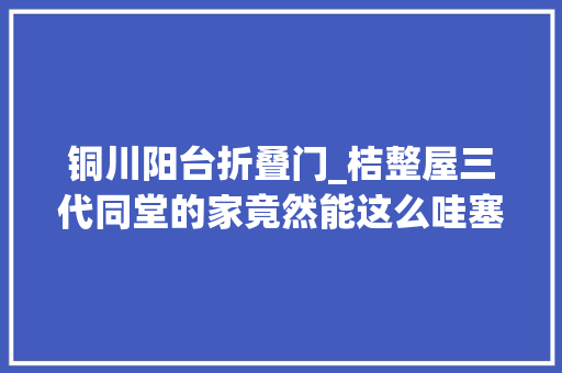 铜川阳台折叠门_桔整屋三代同堂的家竟然能这么哇塞