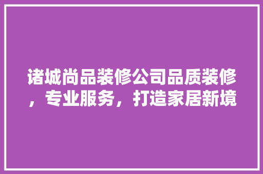 诸城尚品装修公司品质装修，专业服务，打造家居新境界