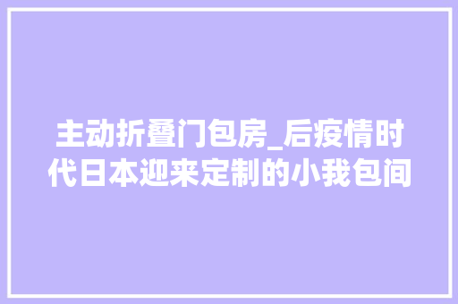主动折叠门包房_后疫情时代日本迎来定制的小我包间风潮