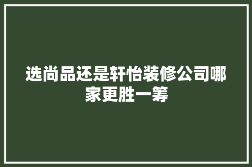 选尚品还是轩怡装修公司哪家更胜一筹