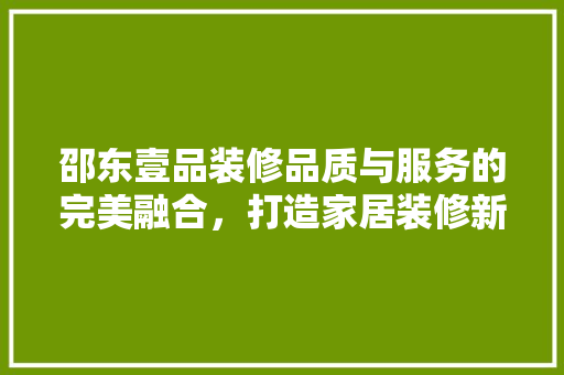 邵东壹品装修品质与服务的完美融合，打造家居装修新标杆