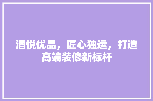 酒悦优品，匠心独运，打造高端装修新标杆