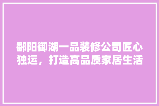 鄱阳御湖一品装修公司匠心独运，打造高品质家居生活