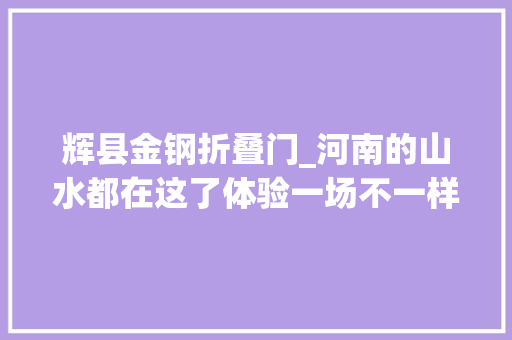 辉县金钢折叠门_河南的山水都在这了体验一场不一样的老家河南