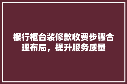 银行柜台装修款收费步骤合理布局，提升服务质量