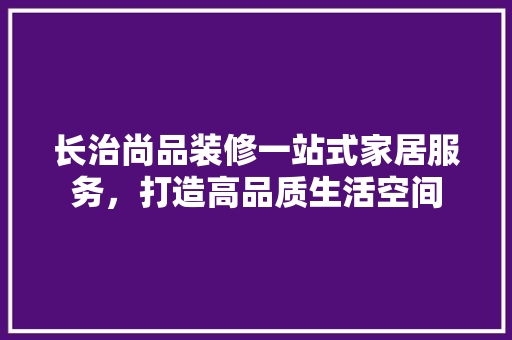 长治尚品装修一站式家居服务，打造高品质生活空间
