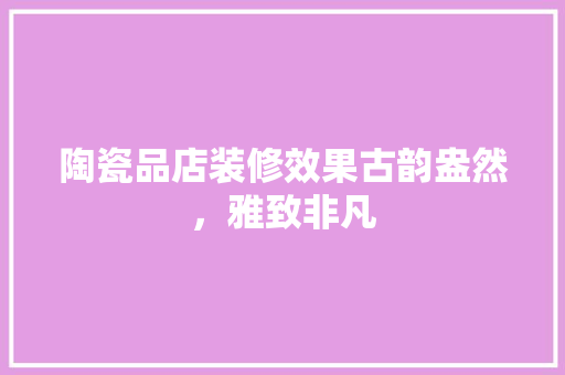 陶瓷品店装修效果古韵盎然，雅致非凡