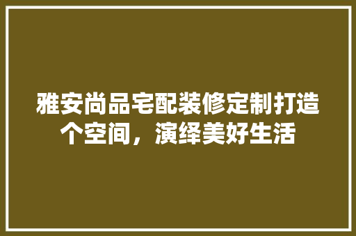 雅安尚品宅配装修定制打造个空间，演绎美好生活