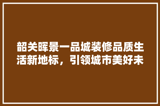 韶关晖景一品城装修品质生活新地标，引领城市美好未来