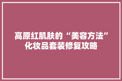 高原红肌肤的“美容方法”化妆品套装修复攻略