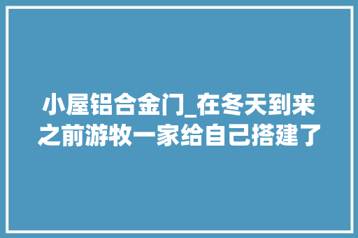 小屋铝合金门_在冬天到来之前游牧一家给自己搭建了带壁炉的温暖小屋