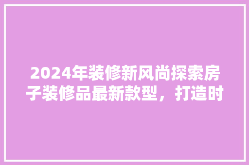 2024年装修新风尚探索房子装修品最新款型，打造时尚家居空间