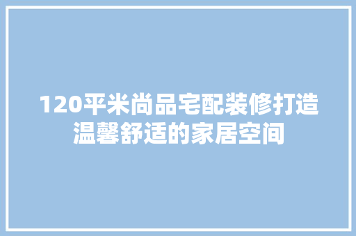 120平米尚品宅配装修打造温馨舒适的家居空间