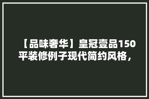 【品味奢华】皇冠壹品150平装修例子现代简约风格，诠释高端生活美学
