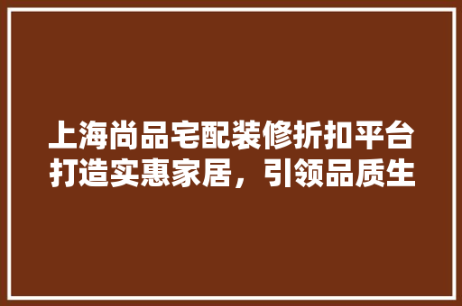上海尚品宅配装修折扣平台打造实惠家居，引领品质生活新风尚