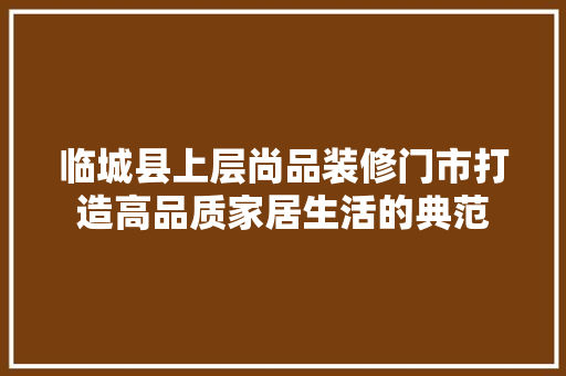 临城县上层尚品装修门市打造高品质家居生活的典范