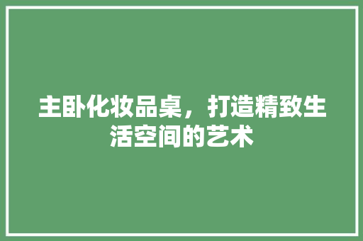 主卧化妆品桌，打造精致生活空间的艺术