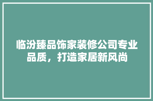临汾臻品饰家装修公司专业品质，打造家居新风尚