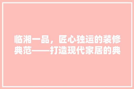 临湘一品，匠心独运的装修典范——打造现代家居的典范之作