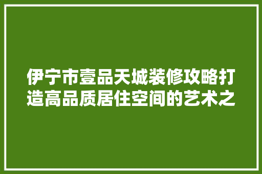 伊宁市壹品天城装修攻略打造高品质居住空间的艺术之旅