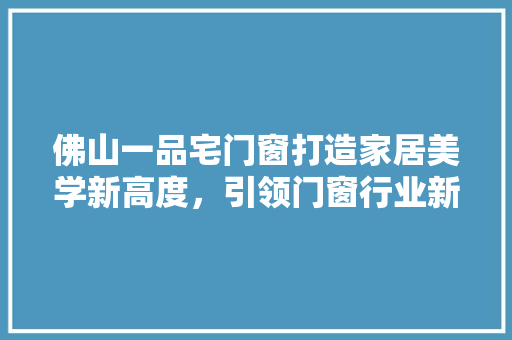 佛山一品宅门窗打造家居美学新高度，引领门窗行业新风尚