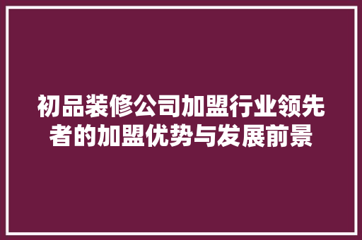 初品装修公司加盟行业领先者的加盟优势与发展前景