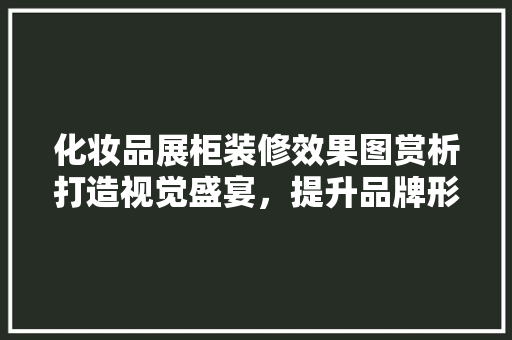 化妆品展柜装修效果图赏析打造视觉盛宴，提升品牌形象