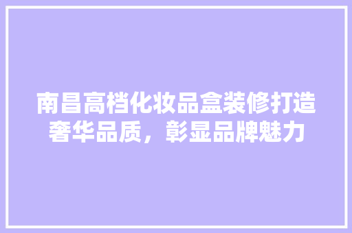 南昌高档化妆品盒装修打造奢华品质，彰显品牌魅力