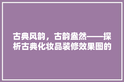 古典风韵，古韵盎然——探析古典化妆品装修效果图的艺术魅力