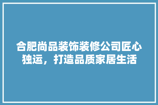合肥尚品装饰装修公司匠心独运，打造品质家居生活
