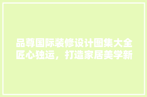 品尊国际装修设计图集大全匠心独运，打造家居美学新境界