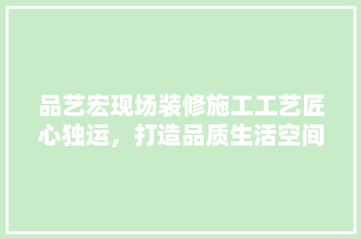 品艺宏现场装修施工工艺匠心独运，打造品质生活空间
