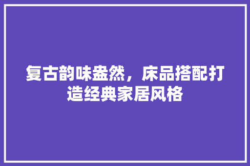 复古韵味盎然，床品搭配打造经典家居风格