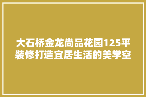 大石桥金龙尚品花园125平装修打造宜居生活的美学空间