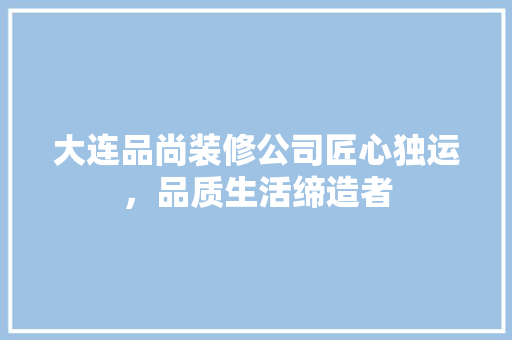 大连品尚装修公司匠心独运，品质生活缔造者