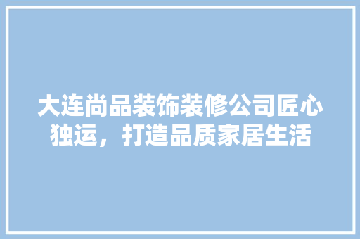 大连尚品装饰装修公司匠心独运，打造品质家居生活