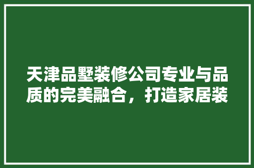 天津品墅装修公司专业与品质的完美融合，打造家居装修新标杆