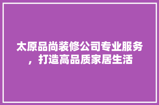 太原品尚装修公司专业服务，打造高品质家居生活