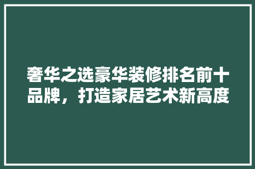 奢华之选豪华装修排名前十品牌，打造家居艺术新高度