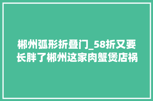 郴州弧形折叠门_58折又要长胖了郴州这家肉蟹煲店祸首祸首